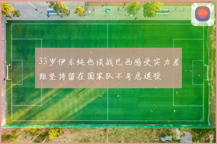 33岁伊东纯也谈战巴西感受实力差距坚持留在国家队不考虑退役