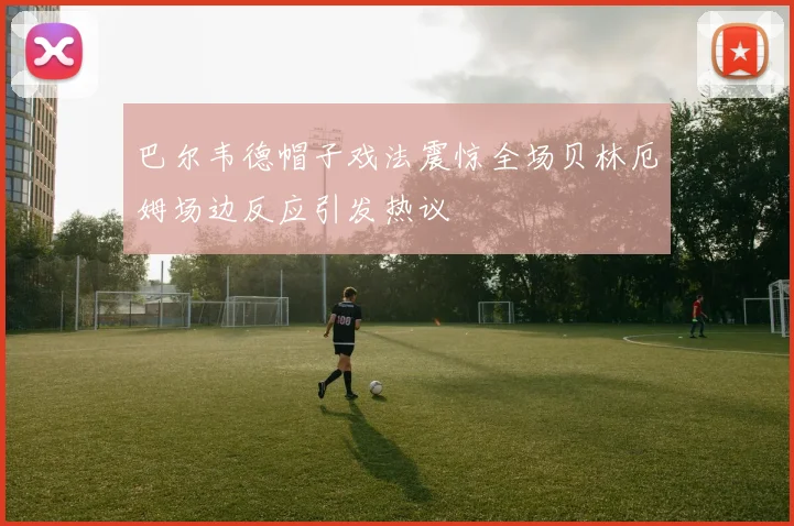 巴尔韦德帽子戏法震惊全场贝林厄姆场边反应引发热议