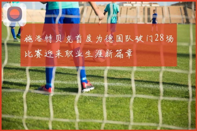 施洛特贝克首度为德国队破门28场比赛迎来职业生涯新篇章