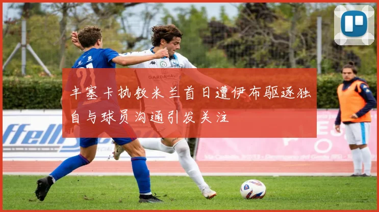 丰塞卡执教米兰首日遭伊布驱逐独自与球员沟通引发关注