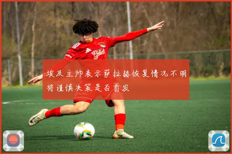 埃及主帅表示萨拉赫恢复情况不明将谨慎决策是否首发