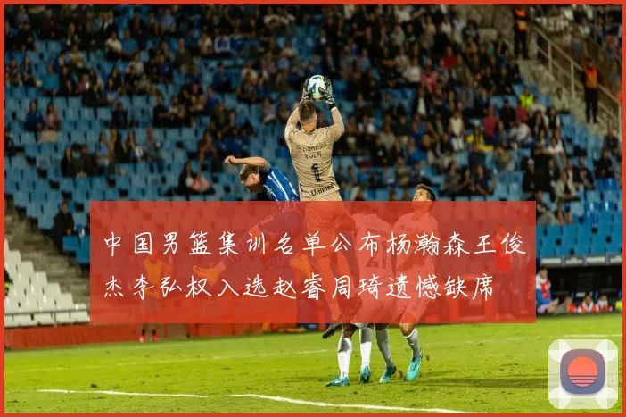 中国男篮集训名单公布杨瀚森王俊杰李弘权入选赵睿周琦遗憾缺席