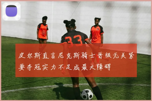 皮尔斯直言尼克斯骑士晋级无关紧要夺冠实力不足成最大障碍