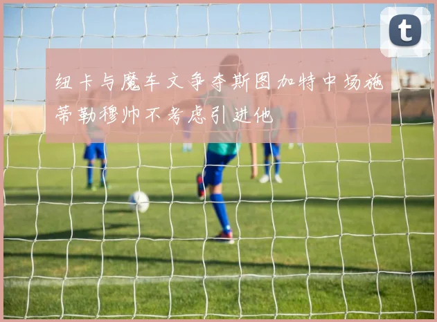 纽卡与魔车文争夺斯图加特中场施蒂勒穆帅不考虑引进他