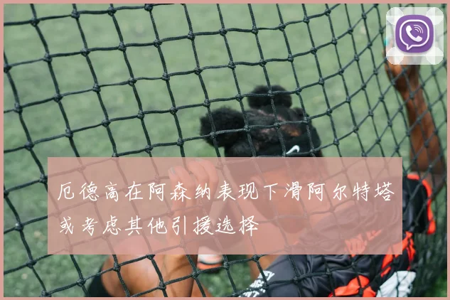 厄德高在阿森纳表现下滑阿尔特塔或考虑其他引援选择