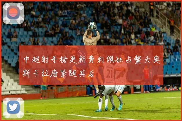 中超射手榜更新费利佩独占鳌头奥斯卡拉唐紧随其后