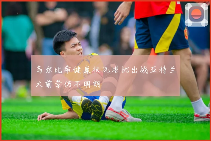 乌尔比希健康状况堪忧出战亚特兰大前景仍不明朗