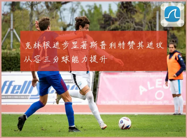 克林根进步显著斯普利特赞其进攻从容三分球能力提升