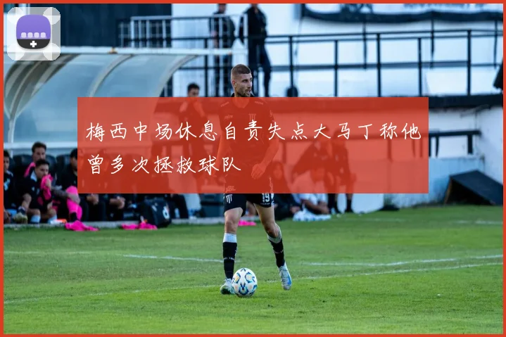 梅西中场休息自责失点大马丁称他曾多次拯救球队